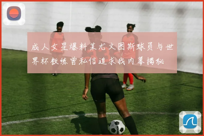 成人女星爆料某尤文图斯球员与世界杯教练曾私信追求我内幕揭秘