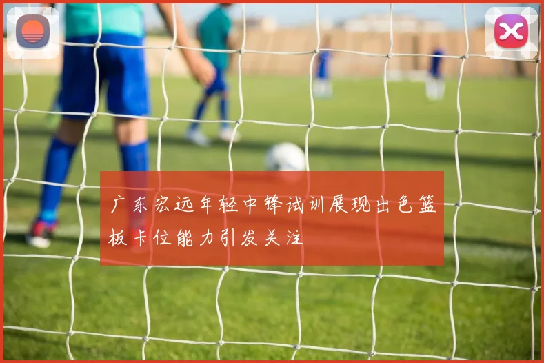 广东宏远年轻中锋试训展现出色篮板卡位能力引发关注