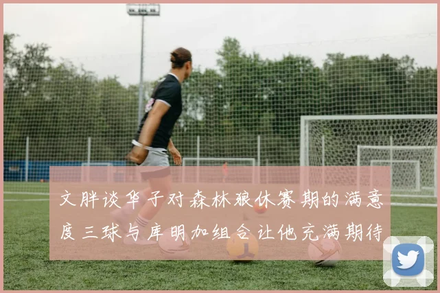文胖谈华子对森林狼休赛期的满意度三球与库明加组合让他充满期待