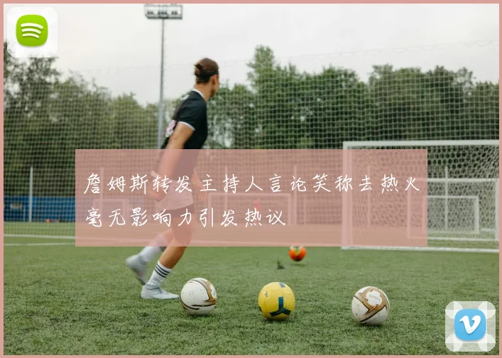 詹姆斯转发主持人言论笑称去热火毫无影响力引发热议