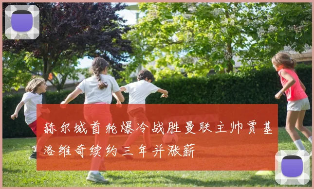 赫尔城首轮爆冷战胜曼联主帅贾基洛维奇续约三年并涨薪