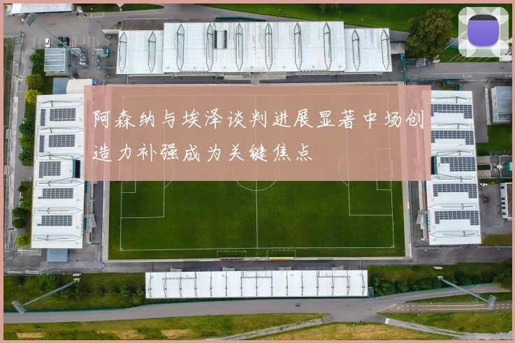 阿森纳与埃泽谈判进展显著中场创造力补强成为关键焦点