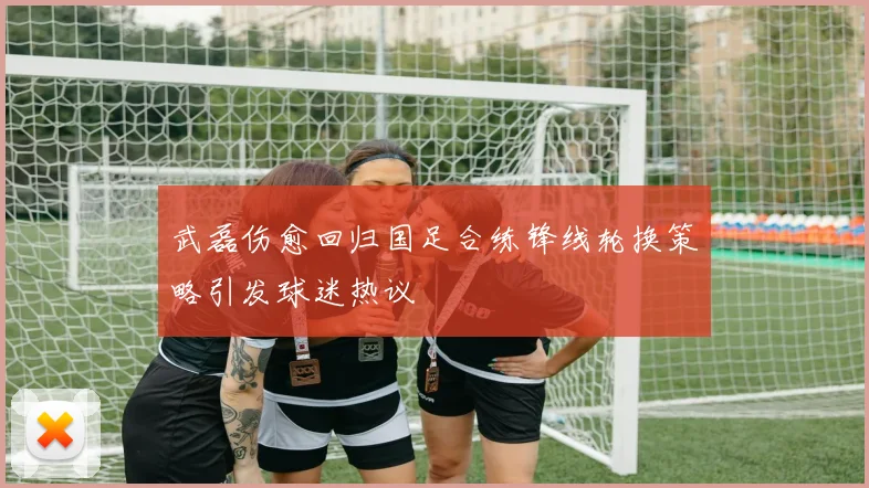武磊伤愈回归国足合练锋线轮换策略引发球迷热议