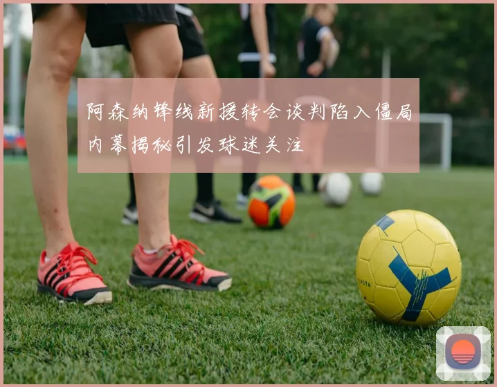 阿森纳锋线新援转会谈判陷入僵局内幕揭秘引发球迷关注