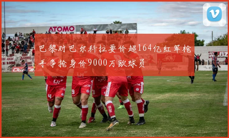 巴黎对巴尔科拉要价超164亿红军枪手争抢身价9000万欧球员