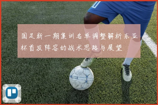 国足新一期集训名单调整解析东亚杯首发阵容的战术思路与展望