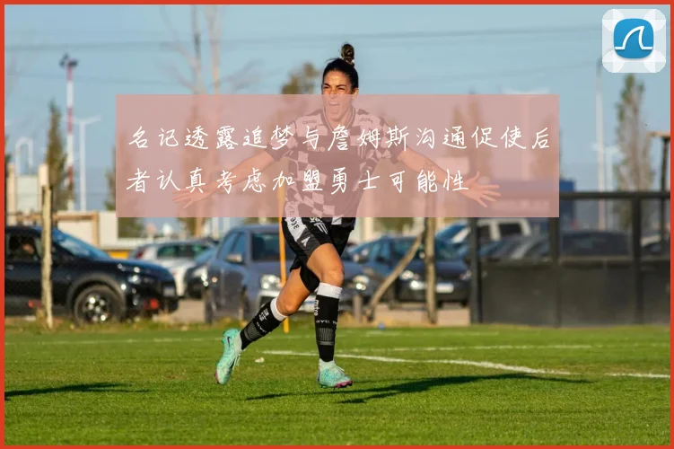 名记透露追梦与詹姆斯沟通促使后者认真考虑加盟勇士可能性