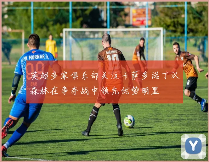 英超多家俱乐部关注卡萨多诺丁汉森林在争夺战中领先优势明显