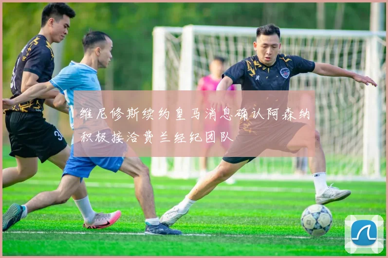 维尼修斯续约皇马消息确认阿森纳积极接洽费兰经纪团队