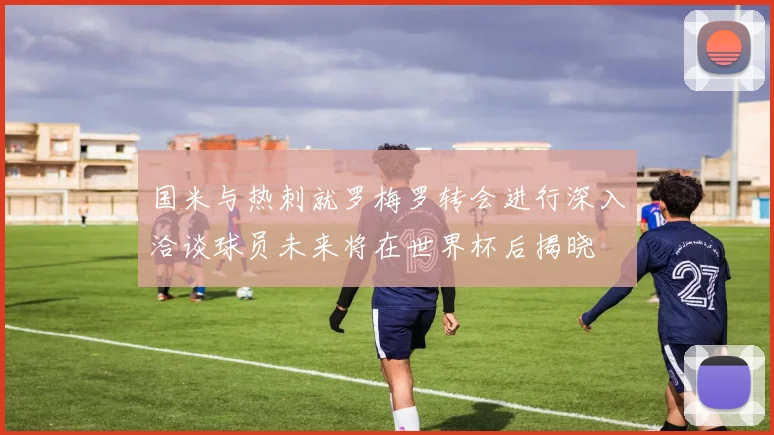 国米与热刺就罗梅罗转会进行深入洽谈球员未来将在世界杯后揭晓