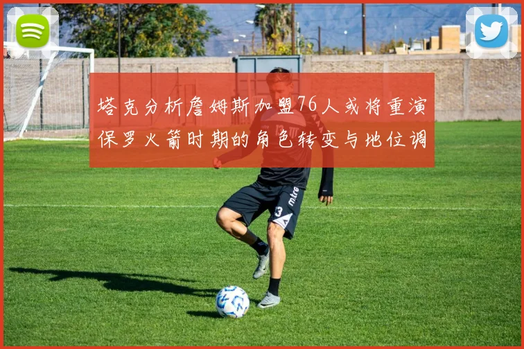 塔克分析詹姆斯加盟76人或将重演保罗火箭时期的角色转变与地位调整