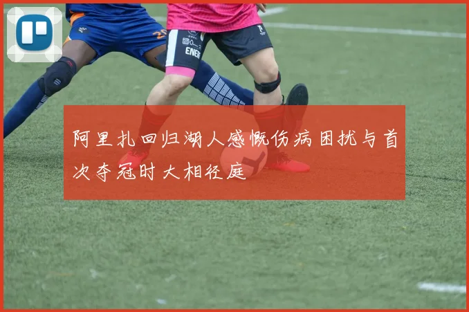 阿里扎回归湖人感慨伤病困扰与首次夺冠时大相径庭