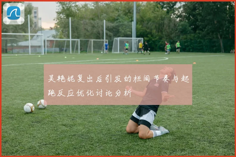 吴艳妮复出后引发的栏间节奏与起跑反应优化讨论分析