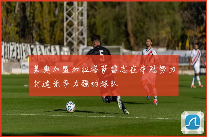 莱奥加盟加拉塔萨雷志在夺冠努力打造竞争力强的球队