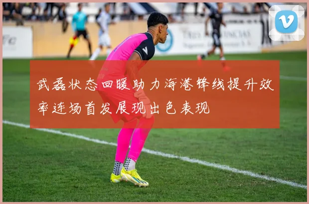 武磊状态回暖助力海港锋线提升效率连场首发展现出色表现