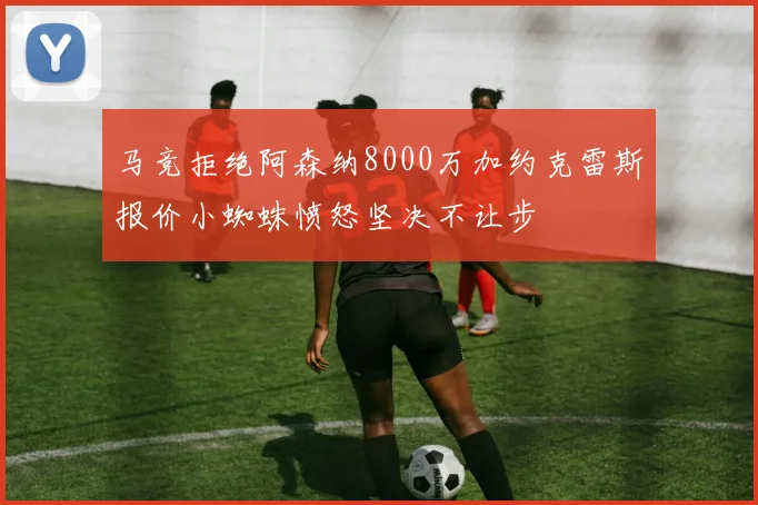 马竞拒绝阿森纳8000万加约克雷斯报价小蜘蛛愤怒坚决不让步