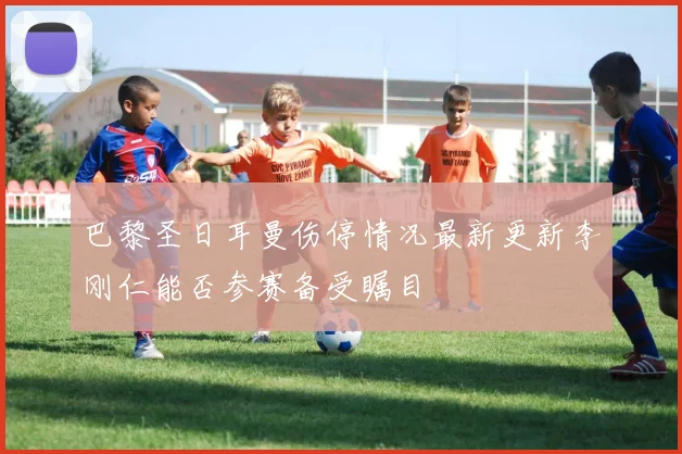 巴黎圣日耳曼伤停情况最新更新李刚仁能否参赛备受瞩目